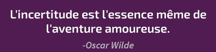 Citation en blanc sur fond bordeaux :
"L'incertitude est l'essence même de l'aventure amoureuse. - Oscar Wilde" Citation en blanc sur fond bordeaux :
"L'incertitude est l'essence même de l'aventure amoureuse. - Oscar Wilde"