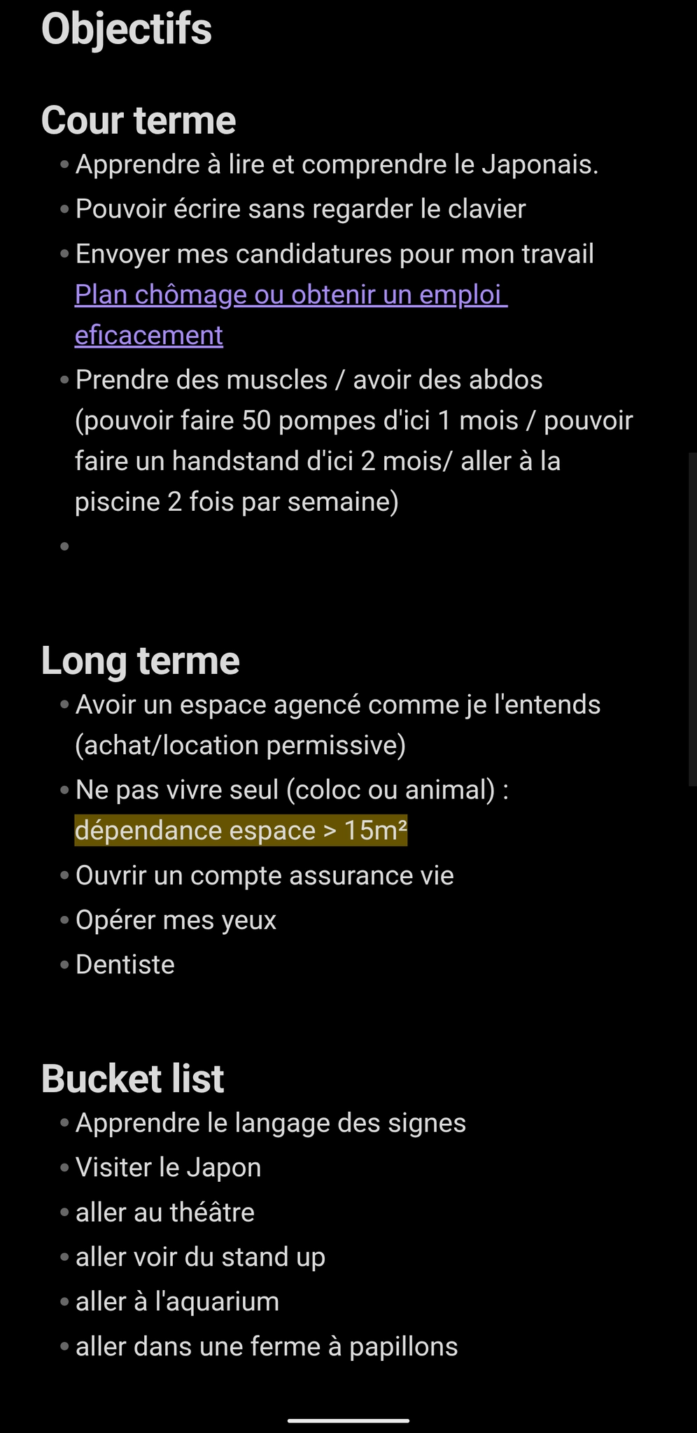 Objectifs
Cour terme
Apprendre à lire et comprendre le Japonais.
Pouvoir écrire sans regarder le clavier
Envoyer mes candidatures pour mon travail Plan chômage ou obtenir un emploi eficacement
Prendre des muscles / avoir des abdos (pouvoir faire 50 pompes d'ici 1 mois / pouvoir faire un handstand d'ici 2 mois/ aller à la piscine 2 fois par semaine)
Long terme
Avoir un espace agencé comme je l'entends (achat/location permissive)
Ne pas vivre seul (coloc ou animal) : dépendance espace > 15m²
Ouvrir un compte assurance vie
Opérer mes yeux
Dentiste
Bucket list
Apprendre le langage des signes
Visiter le Japon
aller au théâtre
aller voir du stand up
aller à l'aquarium
aller dans une ferme à papillons Objectifs
Cour terme
Apprendre à lire et comprendre le Japonais.
Pouvoir écrire sans regarder le clavier
Envoyer mes candidatures pour mon travail Plan chômage ou obtenir un emploi eficacement
Prendre des muscles / avoir des abdos (pouvoir faire 50 pompes d'ici 1 mois / pouvoir faire un handstand d'ici 2 mois/ aller à la piscine 2 fois par semaine)
Long terme
Avoir un espace agencé comme je l'entends (achat/location permissive)
Ne pas vivre seul (coloc ou animal) : dépendance espace > 15m²
Ouvrir un compte assurance vie
Opérer mes yeux
Dentiste
Bucket list
Apprendre le langage des signes
Visiter le Japon
aller au théâtre
aller voir du stand up
aller à l'aquarium
aller dans une ferme à papillons